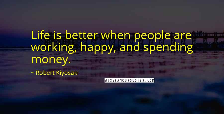 Robert Kiyosaki Quotes: Life is better when people are working, happy, and spending money.