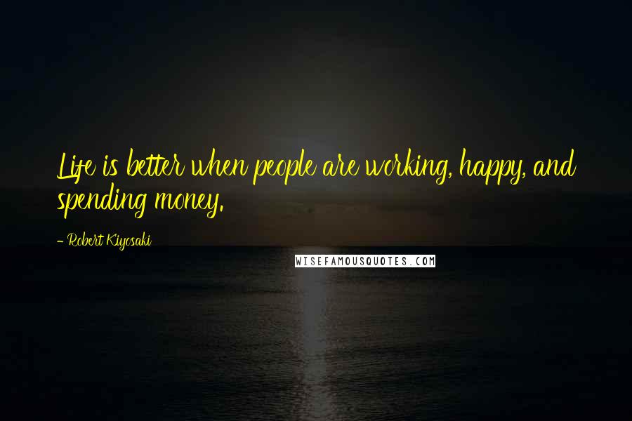 Robert Kiyosaki Quotes: Life is better when people are working, happy, and spending money.