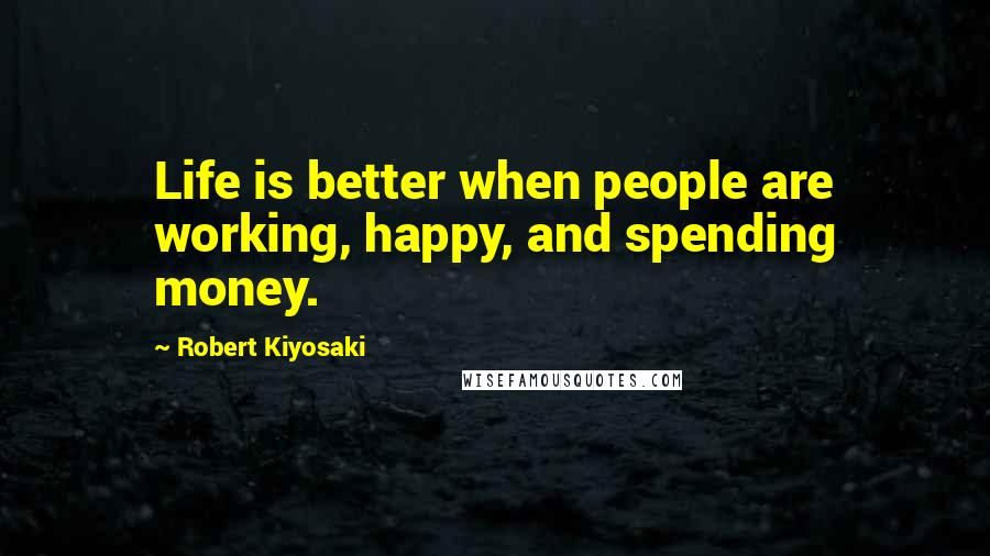 Robert Kiyosaki Quotes: Life is better when people are working, happy, and spending money.