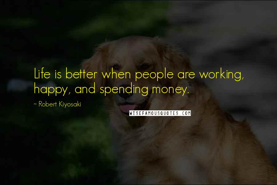 Robert Kiyosaki Quotes: Life is better when people are working, happy, and spending money.