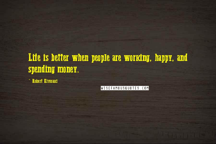 Robert Kiyosaki Quotes: Life is better when people are working, happy, and spending money.