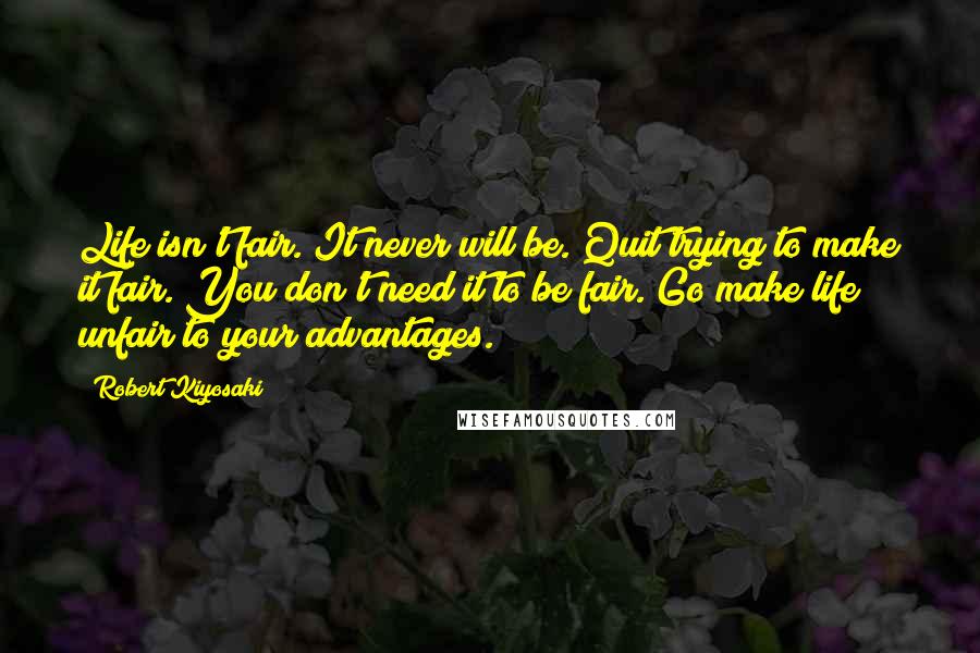 Robert Kiyosaki Quotes: Life isn't fair. It never will be. Quit trying to make it fair. You don't need it to be fair. Go make life unfair to your advantages.