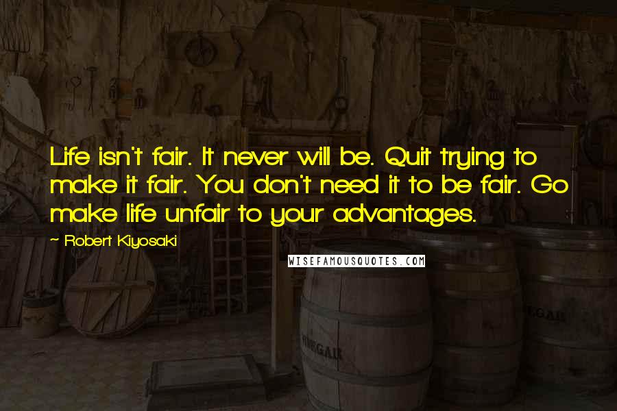 Robert Kiyosaki Quotes: Life isn't fair. It never will be. Quit trying to make it fair. You don't need it to be fair. Go make life unfair to your advantages.