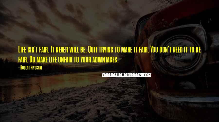 Robert Kiyosaki Quotes: Life isn't fair. It never will be. Quit trying to make it fair. You don't need it to be fair. Go make life unfair to your advantages.