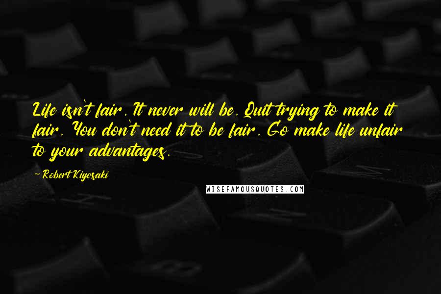Robert Kiyosaki Quotes: Life isn't fair. It never will be. Quit trying to make it fair. You don't need it to be fair. Go make life unfair to your advantages.