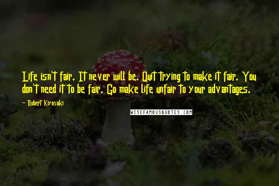 Robert Kiyosaki Quotes: Life isn't fair. It never will be. Quit trying to make it fair. You don't need it to be fair. Go make life unfair to your advantages.