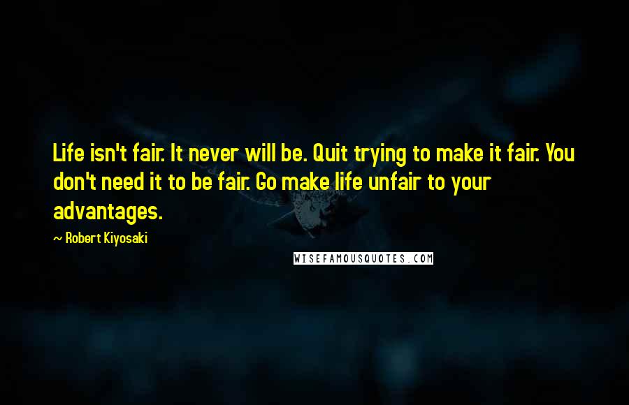 Robert Kiyosaki Quotes: Life isn't fair. It never will be. Quit trying to make it fair. You don't need it to be fair. Go make life unfair to your advantages.