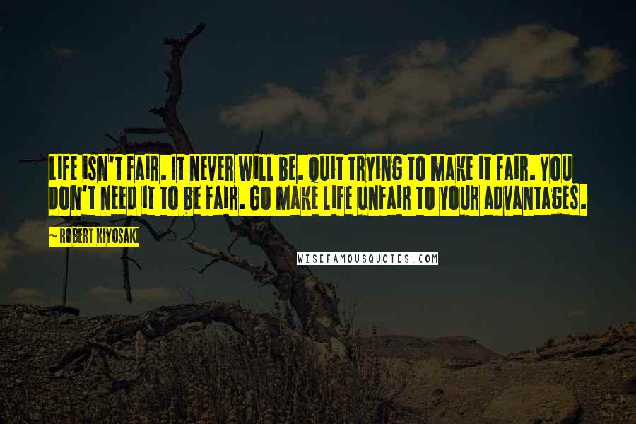 Robert Kiyosaki Quotes: Life isn't fair. It never will be. Quit trying to make it fair. You don't need it to be fair. Go make life unfair to your advantages.