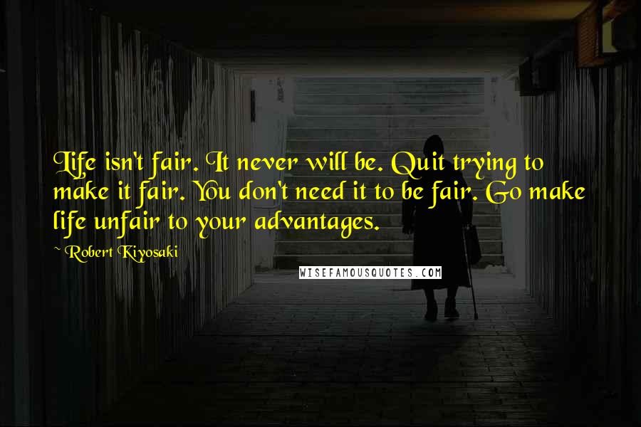 Robert Kiyosaki Quotes: Life isn't fair. It never will be. Quit trying to make it fair. You don't need it to be fair. Go make life unfair to your advantages.