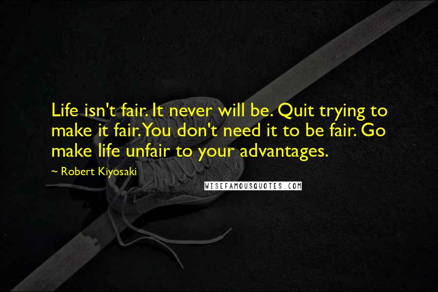 Robert Kiyosaki Quotes: Life isn't fair. It never will be. Quit trying to make it fair. You don't need it to be fair. Go make life unfair to your advantages.