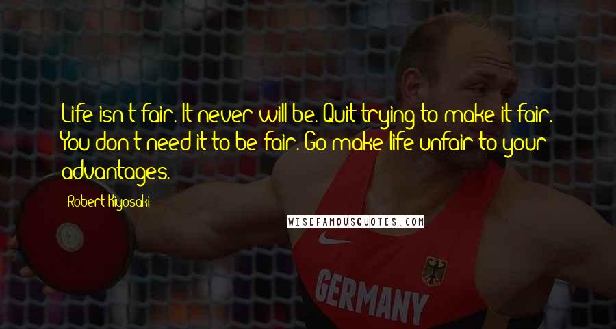 Robert Kiyosaki Quotes: Life isn't fair. It never will be. Quit trying to make it fair. You don't need it to be fair. Go make life unfair to your advantages.