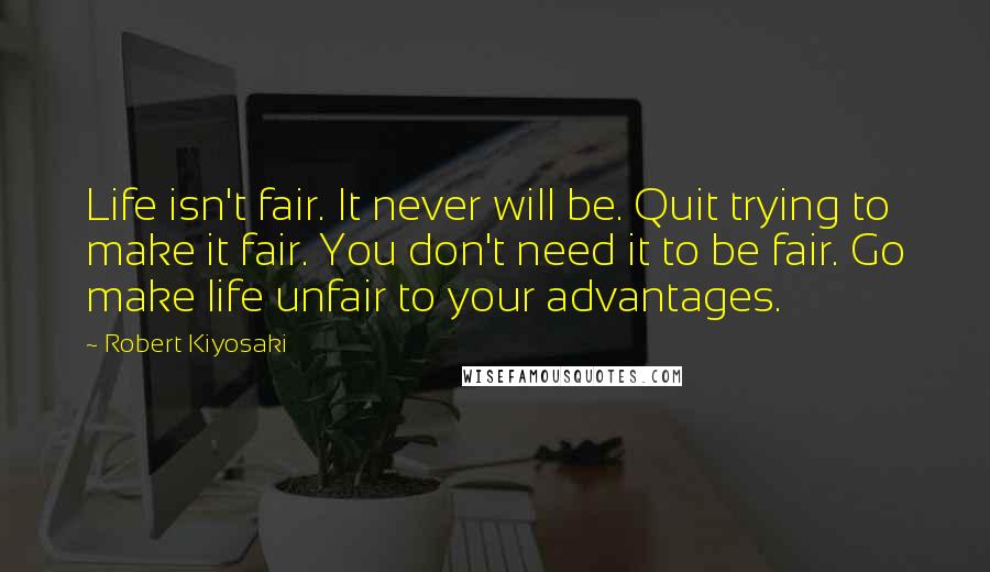 Robert Kiyosaki Quotes: Life isn't fair. It never will be. Quit trying to make it fair. You don't need it to be fair. Go make life unfair to your advantages.