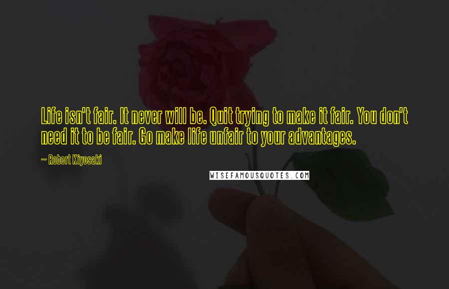 Robert Kiyosaki Quotes: Life isn't fair. It never will be. Quit trying to make it fair. You don't need it to be fair. Go make life unfair to your advantages.