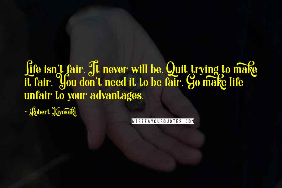 Robert Kiyosaki Quotes: Life isn't fair. It never will be. Quit trying to make it fair. You don't need it to be fair. Go make life unfair to your advantages.