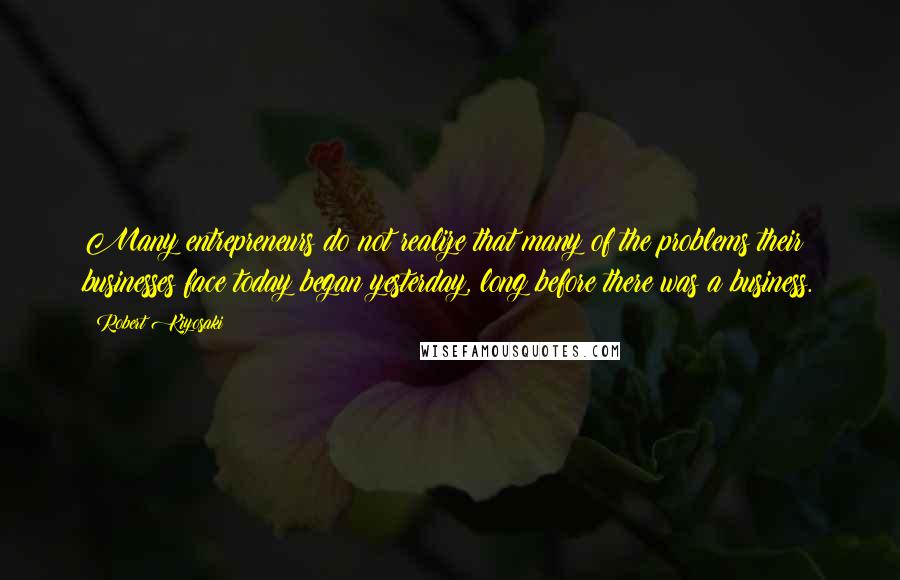 Robert Kiyosaki Quotes: Many entrepreneurs do not realize that many of the problems their businesses face today began yesterday, long before there was a business.