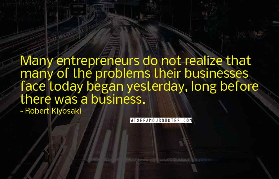Robert Kiyosaki Quotes: Many entrepreneurs do not realize that many of the problems their businesses face today began yesterday, long before there was a business.