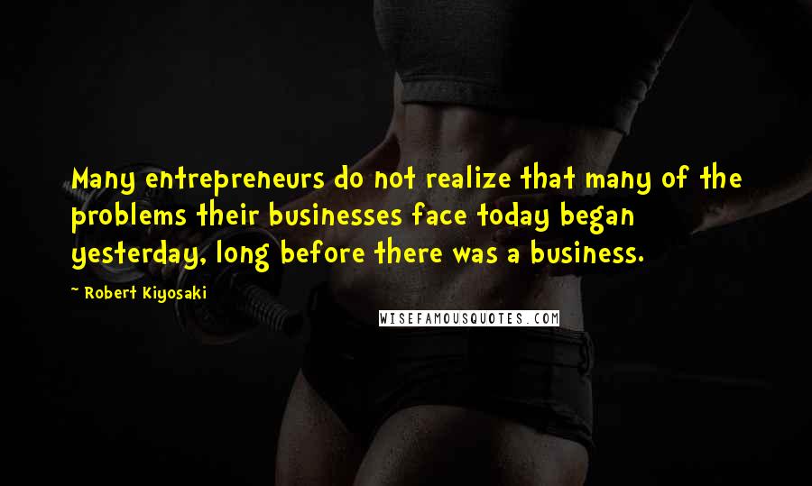 Robert Kiyosaki Quotes: Many entrepreneurs do not realize that many of the problems their businesses face today began yesterday, long before there was a business.