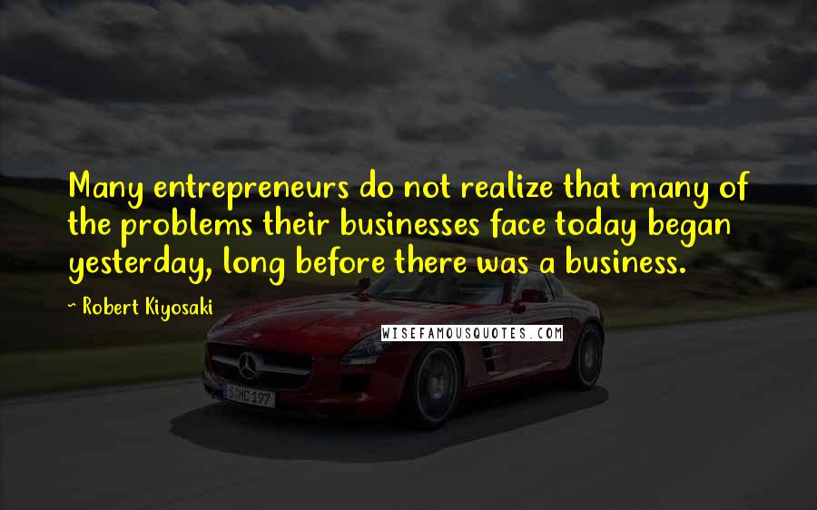 Robert Kiyosaki Quotes: Many entrepreneurs do not realize that many of the problems their businesses face today began yesterday, long before there was a business.