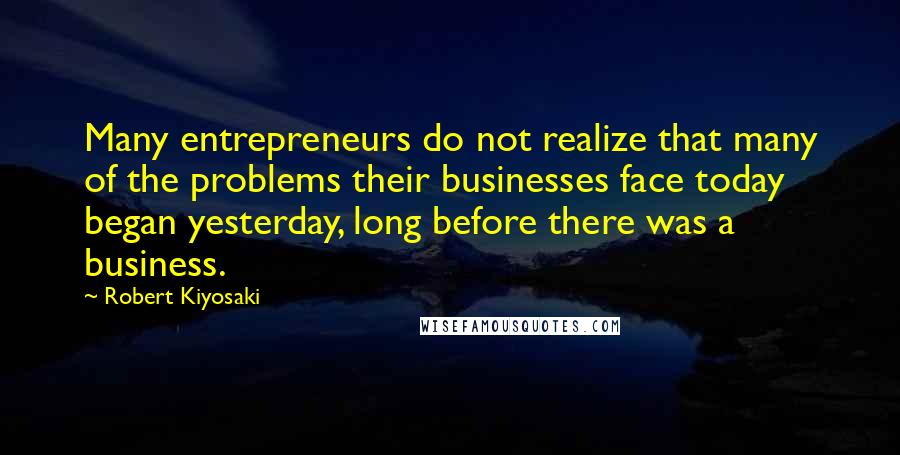 Robert Kiyosaki Quotes: Many entrepreneurs do not realize that many of the problems their businesses face today began yesterday, long before there was a business.