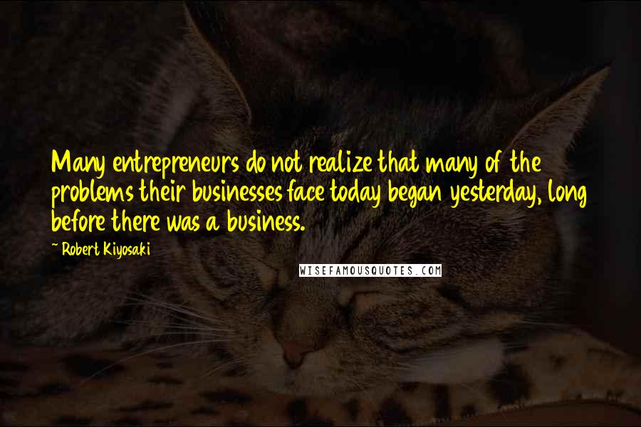 Robert Kiyosaki Quotes: Many entrepreneurs do not realize that many of the problems their businesses face today began yesterday, long before there was a business.