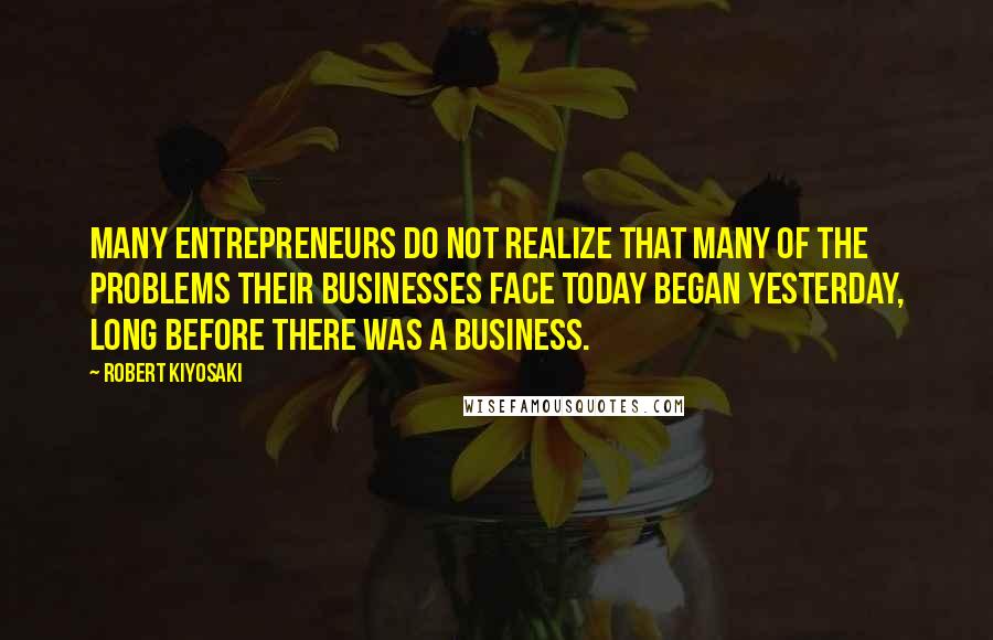 Robert Kiyosaki Quotes: Many entrepreneurs do not realize that many of the problems their businesses face today began yesterday, long before there was a business.
