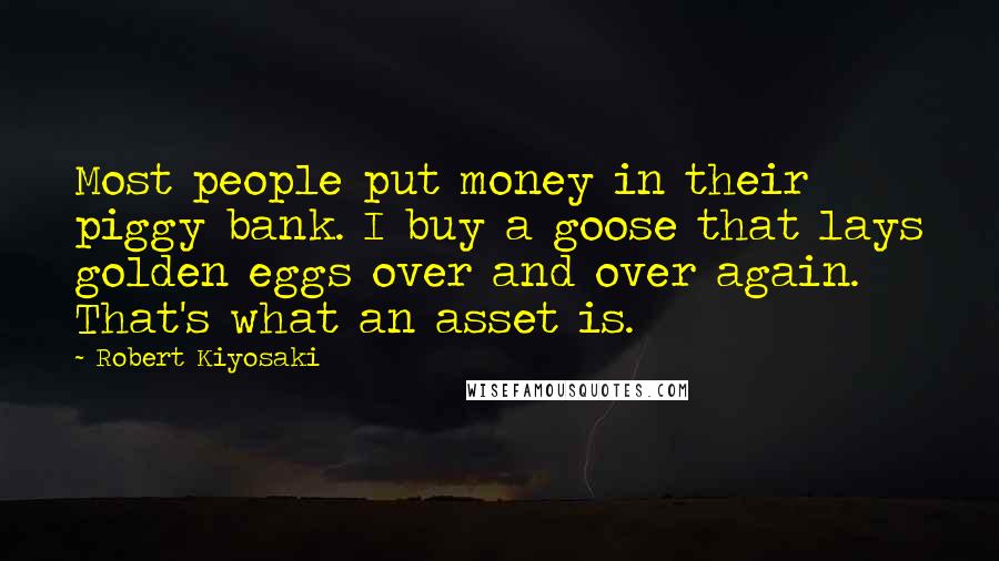 Robert Kiyosaki Quotes: Most people put money in their piggy bank. I buy a goose that lays golden eggs over and over again. That's what an asset is.