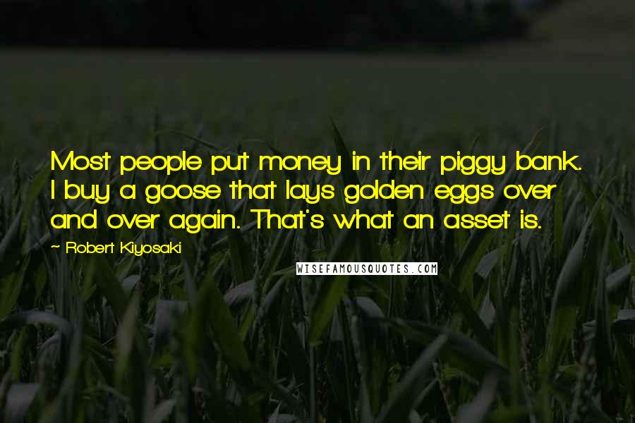 Robert Kiyosaki Quotes: Most people put money in their piggy bank. I buy a goose that lays golden eggs over and over again. That's what an asset is.