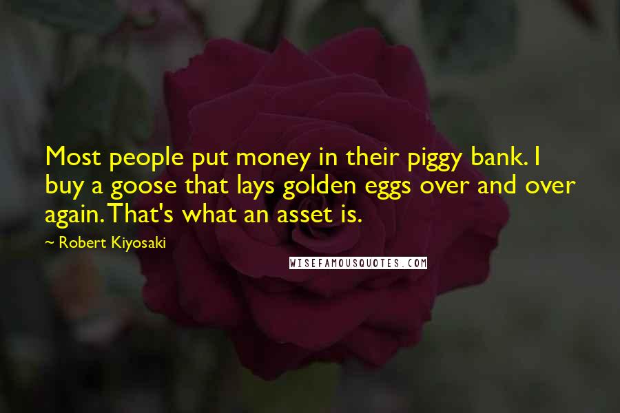 Robert Kiyosaki Quotes: Most people put money in their piggy bank. I buy a goose that lays golden eggs over and over again. That's what an asset is.