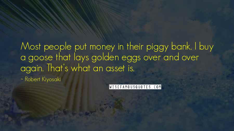 Robert Kiyosaki Quotes: Most people put money in their piggy bank. I buy a goose that lays golden eggs over and over again. That's what an asset is.