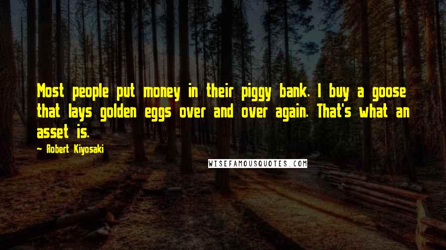 Robert Kiyosaki Quotes: Most people put money in their piggy bank. I buy a goose that lays golden eggs over and over again. That's what an asset is.
