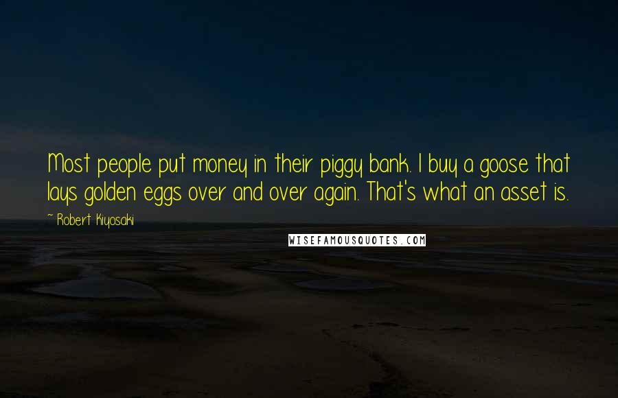 Robert Kiyosaki Quotes: Most people put money in their piggy bank. I buy a goose that lays golden eggs over and over again. That's what an asset is.