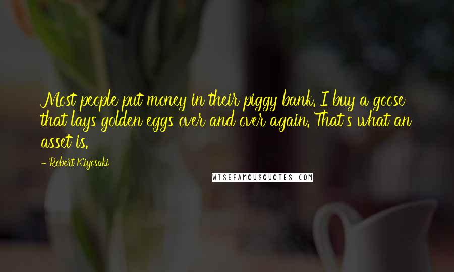 Robert Kiyosaki Quotes: Most people put money in their piggy bank. I buy a goose that lays golden eggs over and over again. That's what an asset is.