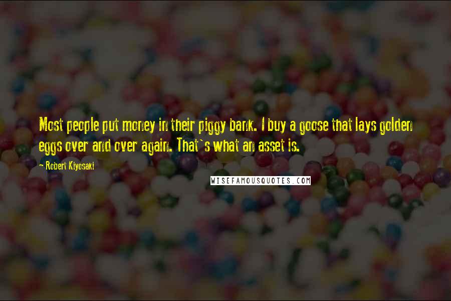 Robert Kiyosaki Quotes: Most people put money in their piggy bank. I buy a goose that lays golden eggs over and over again. That's what an asset is.