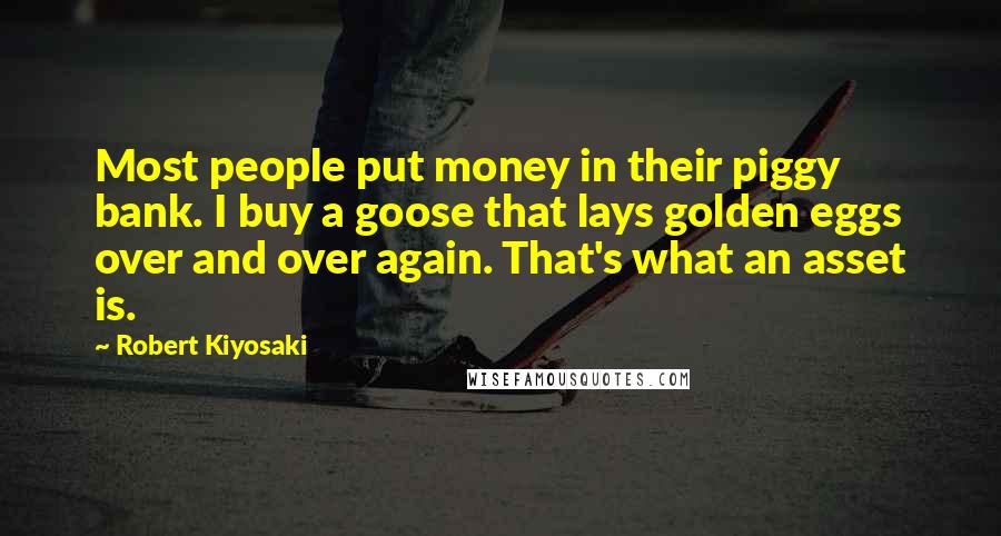 Robert Kiyosaki Quotes: Most people put money in their piggy bank. I buy a goose that lays golden eggs over and over again. That's what an asset is.