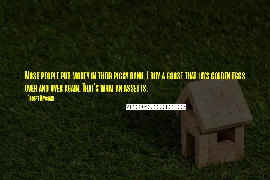 Robert Kiyosaki Quotes: Most people put money in their piggy bank. I buy a goose that lays golden eggs over and over again. That's what an asset is.