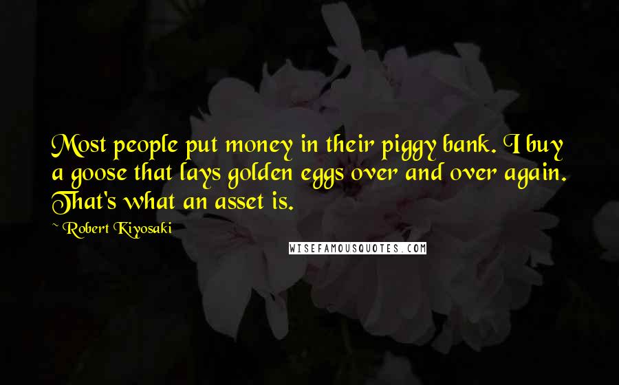 Robert Kiyosaki Quotes: Most people put money in their piggy bank. I buy a goose that lays golden eggs over and over again. That's what an asset is.