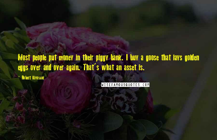 Robert Kiyosaki Quotes: Most people put money in their piggy bank. I buy a goose that lays golden eggs over and over again. That's what an asset is.