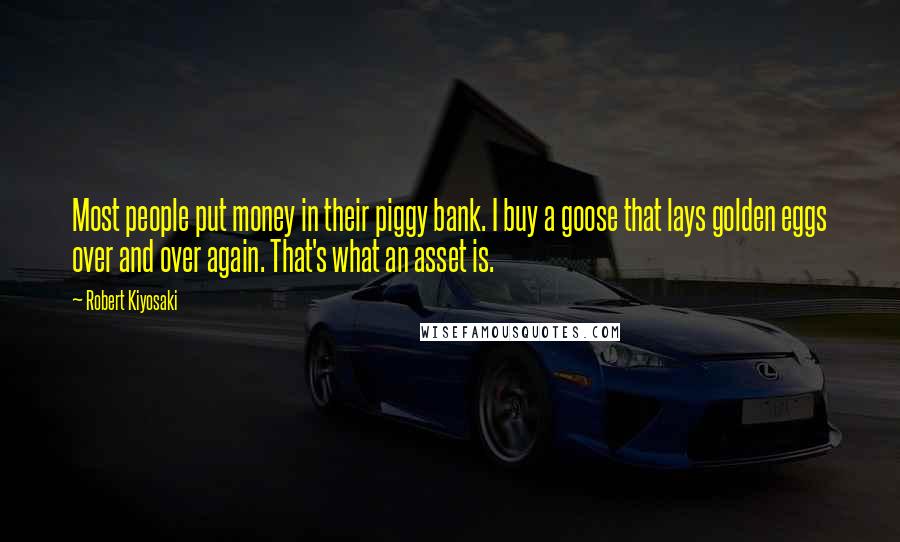 Robert Kiyosaki Quotes: Most people put money in their piggy bank. I buy a goose that lays golden eggs over and over again. That's what an asset is.