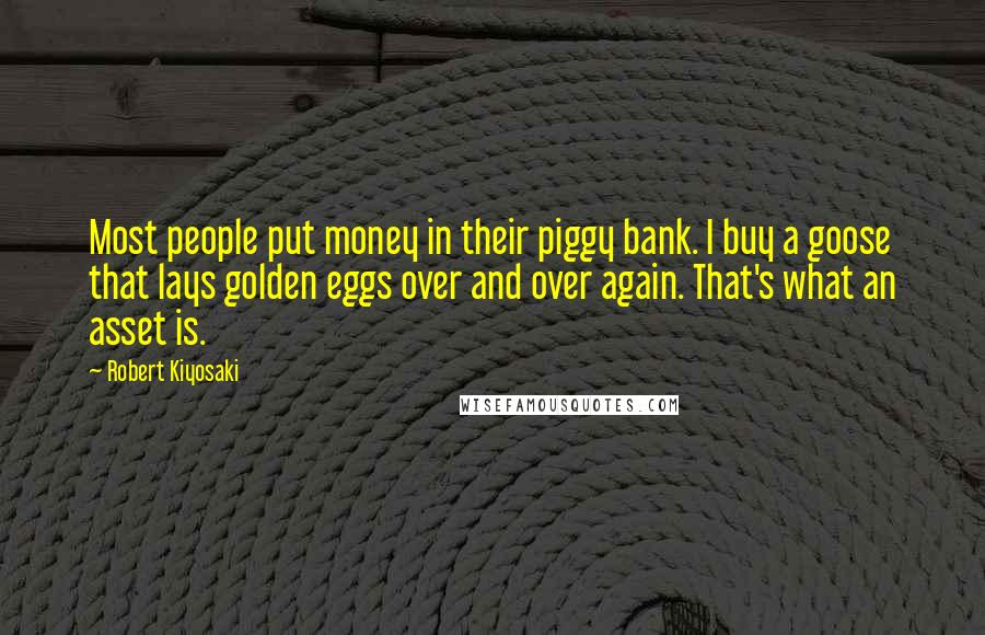 Robert Kiyosaki Quotes: Most people put money in their piggy bank. I buy a goose that lays golden eggs over and over again. That's what an asset is.