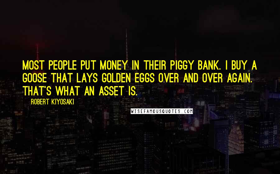 Robert Kiyosaki Quotes: Most people put money in their piggy bank. I buy a goose that lays golden eggs over and over again. That's what an asset is.