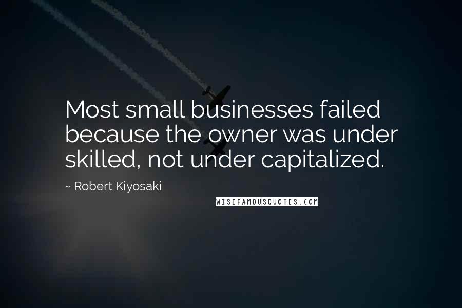 Robert Kiyosaki Quotes: Most small businesses failed because the owner was under skilled, not under capitalized.