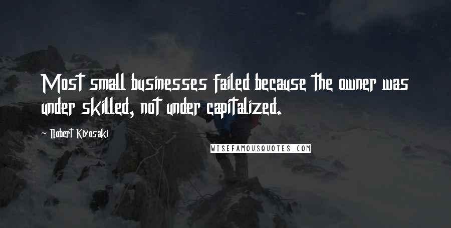Robert Kiyosaki Quotes: Most small businesses failed because the owner was under skilled, not under capitalized.