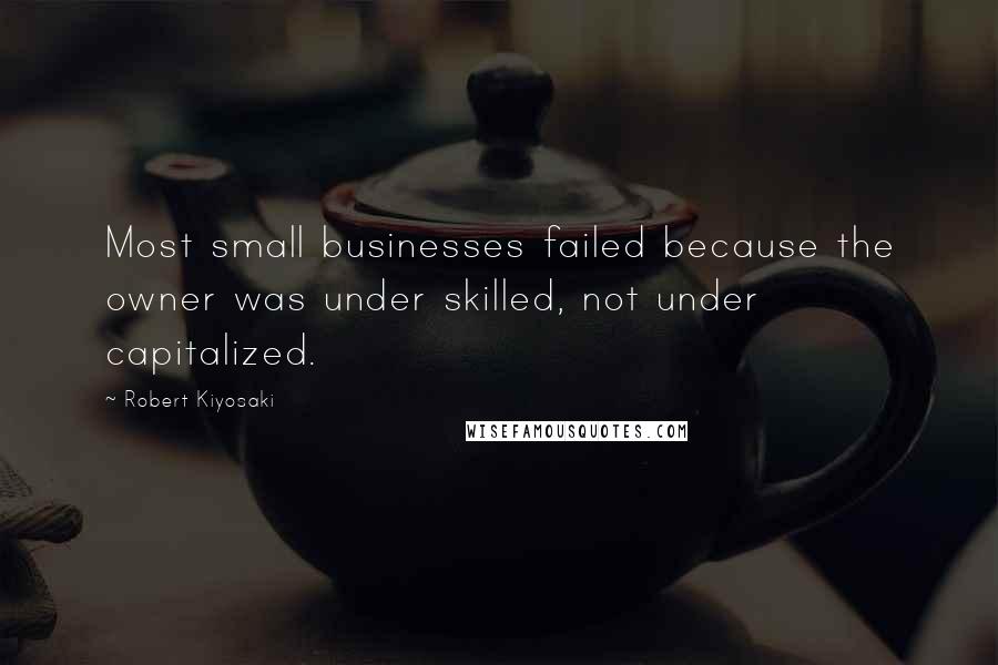 Robert Kiyosaki Quotes: Most small businesses failed because the owner was under skilled, not under capitalized.