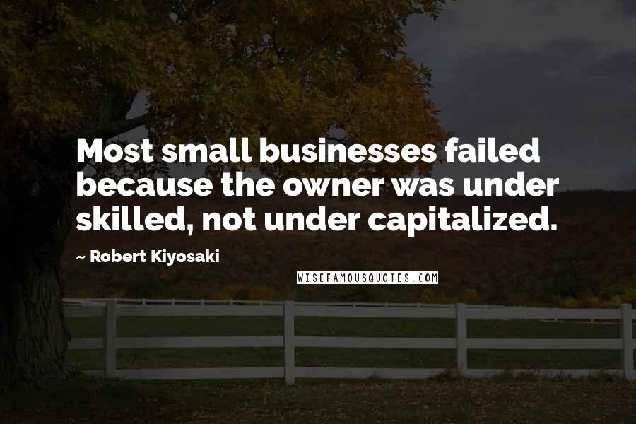 Robert Kiyosaki Quotes: Most small businesses failed because the owner was under skilled, not under capitalized.