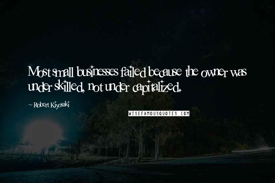 Robert Kiyosaki Quotes: Most small businesses failed because the owner was under skilled, not under capitalized.