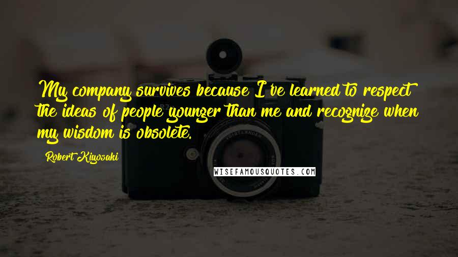 Robert Kiyosaki Quotes: My company survives because I've learned to respect the ideas of people younger than me and recognize when my wisdom is obsolete.