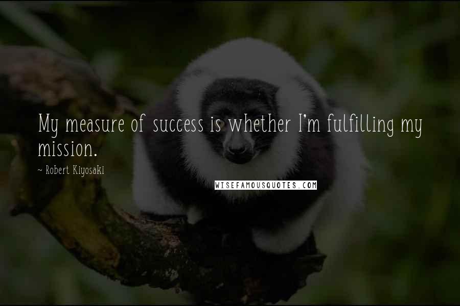 Robert Kiyosaki Quotes: My measure of success is whether I'm fulfilling my mission.