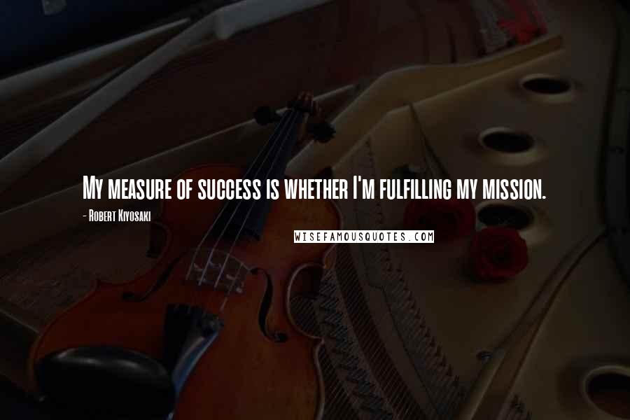 Robert Kiyosaki Quotes: My measure of success is whether I'm fulfilling my mission.