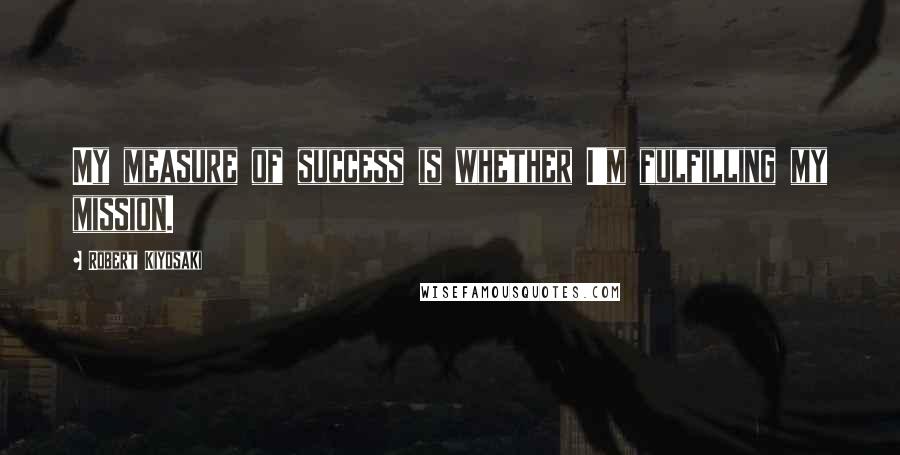 Robert Kiyosaki Quotes: My measure of success is whether I'm fulfilling my mission.