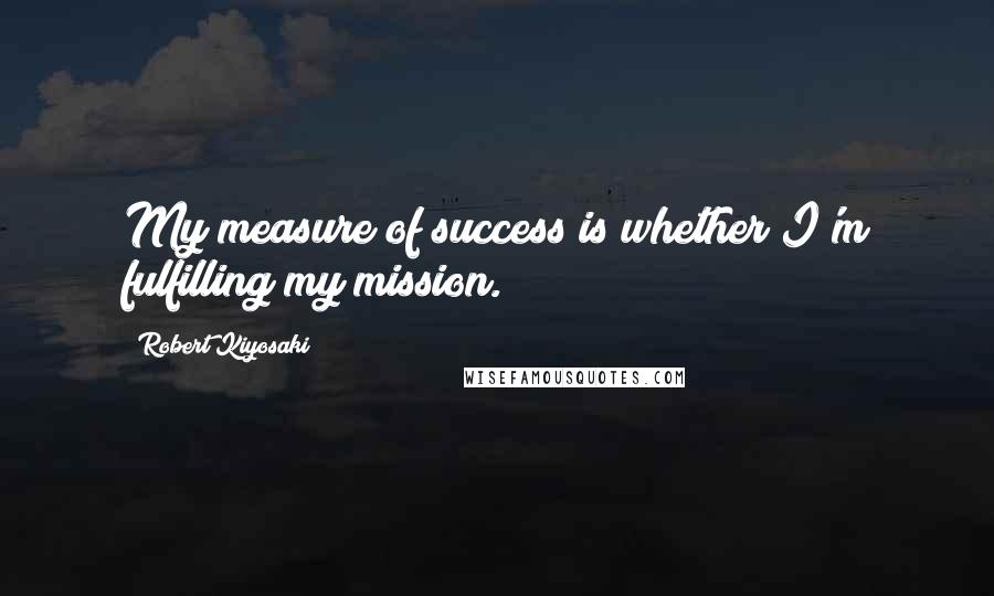 Robert Kiyosaki Quotes: My measure of success is whether I'm fulfilling my mission.